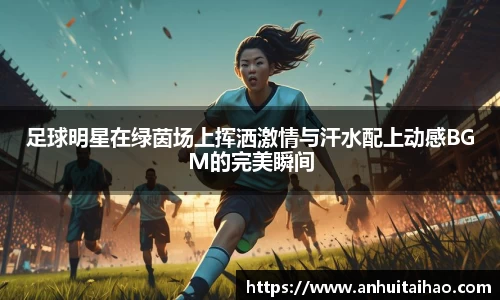 足球明星在绿茵场上挥洒激情与汗水配上动感BGM的完美瞬间
